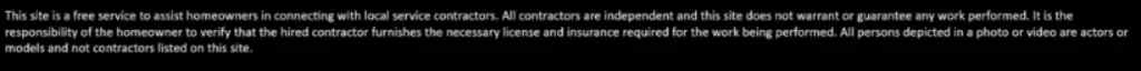 This site is a free service to assist homeowners in connecting with local service contractors. All contractors are independent and this site does not warrant or guarantee any work performed. Homeowners must verify that a hired contractor has the necessary license and insurance for the work. People depicted in photos or videos are actors or models, not contractors listed on this site.